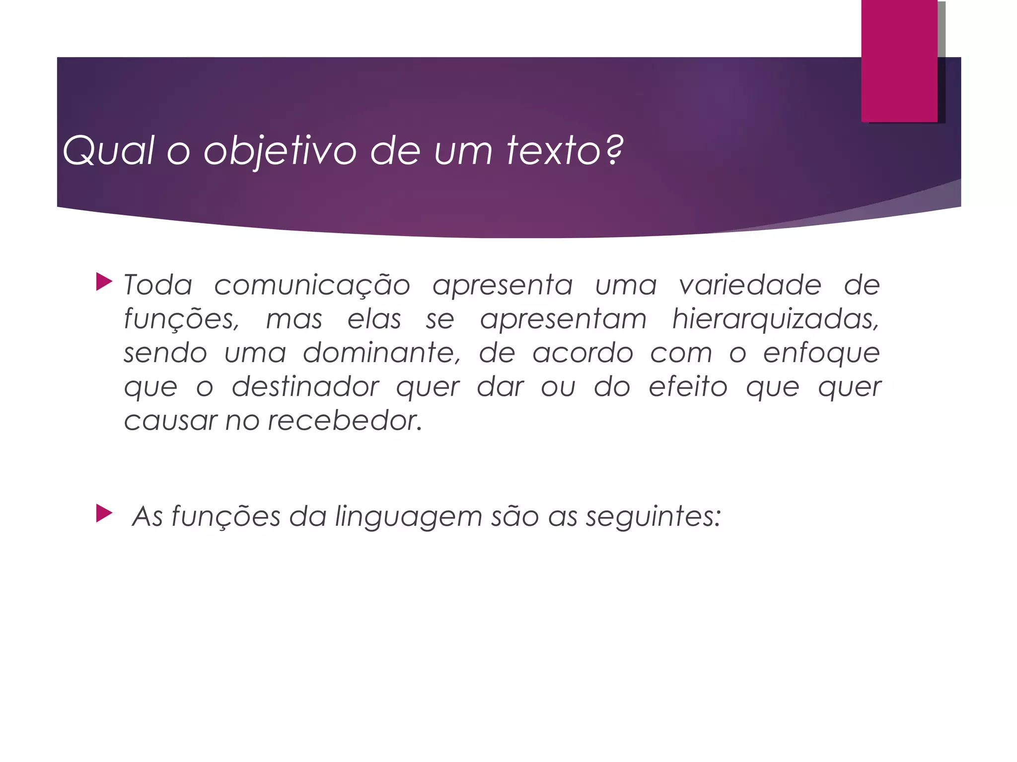 Qual o objetivo de um texto?
 Toda comunicação apresenta uma variedade de
funções, mas elas se apresentam hierarquizadas,
sendo uma dominante, de acordo com o enfoque
que o destinador quer dar ou do efeito que quer
causar no recebedor.
 As funções da linguagem são as seguintes:
 
