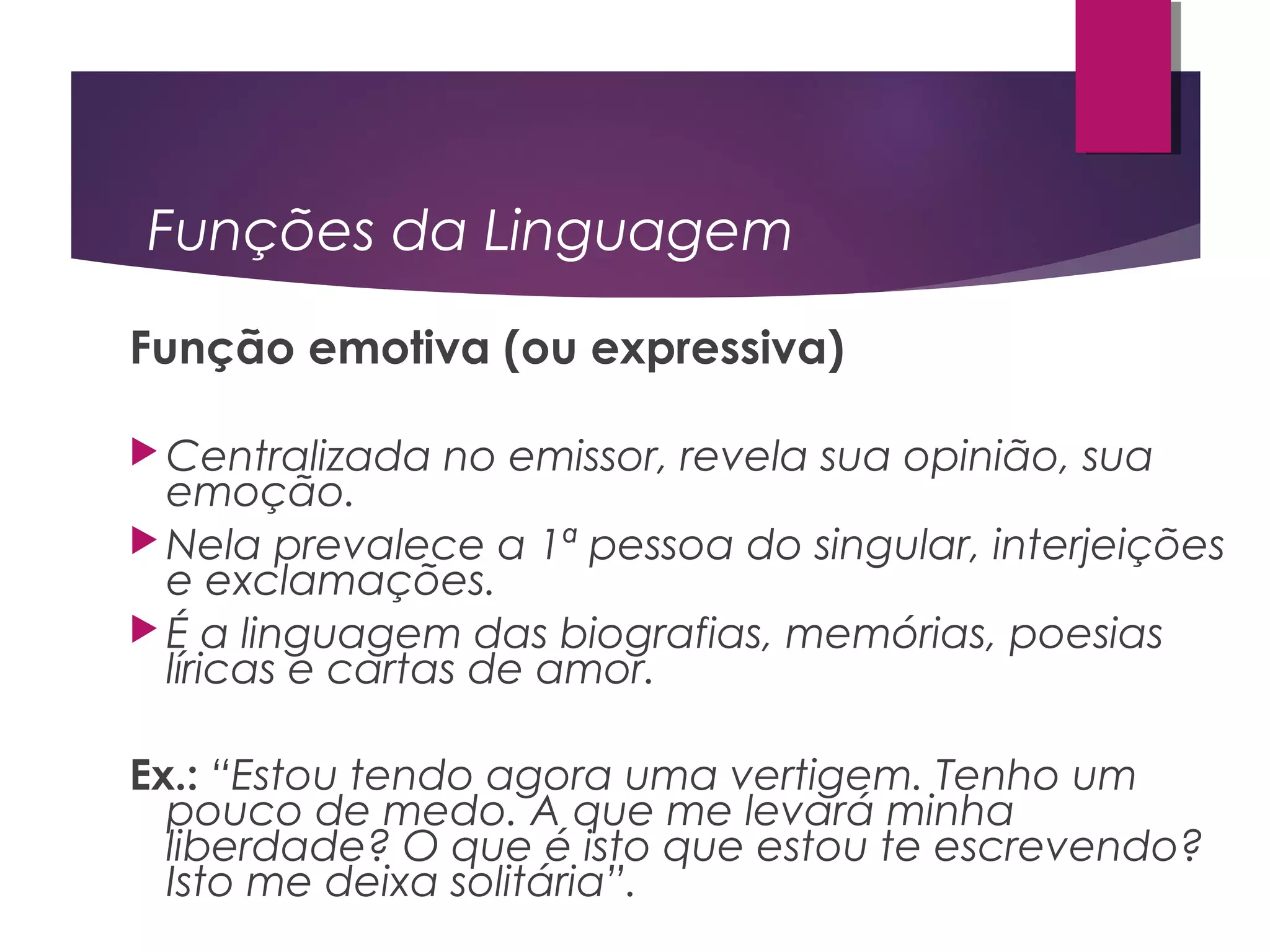Funções da Linguagem
Função emotiva (ou expressiva)
 Centralizada no emissor, revela sua opinião, sua
emoção.
 Nela prevalece a 1ª pessoa do singular, interjeições
e exclamações.
 É a linguagem das biografias, memórias, poesias
líricas e cartas de amor.
Ex.: “Estou tendo agora uma vertigem. Tenho um
pouco de medo. A que me levará minha
liberdade? O que é isto que estou te escrevendo?
Isto me deixa solitária”.
 
