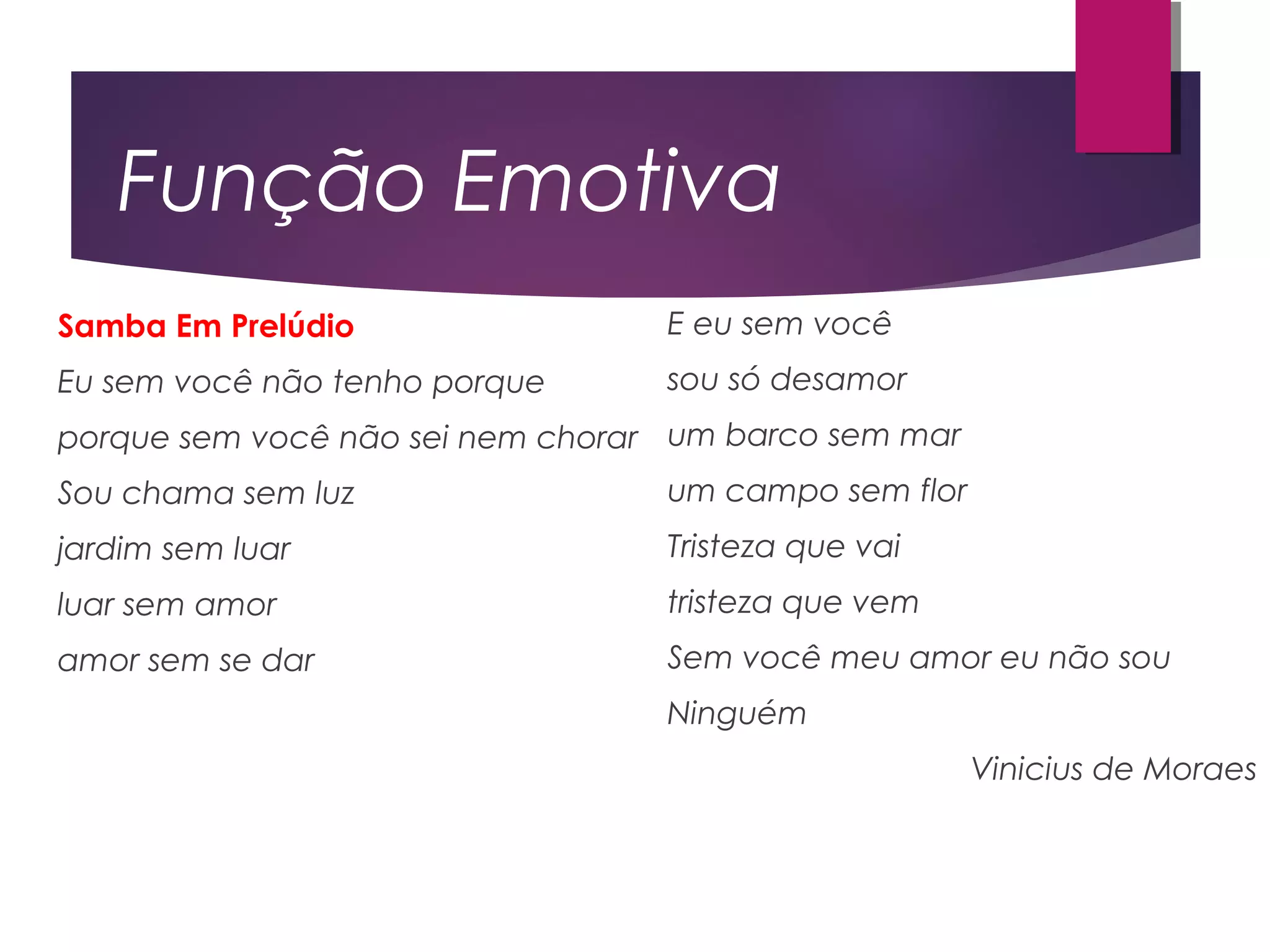 Função Emotiva
Samba Em Prelúdio
Eu sem você não tenho porque
porque sem você não sei nem chorar
Sou chama sem luz
jardim sem luar
luar sem amor
amor sem se dar
E eu sem você
sou só desamor
um barco sem mar
um campo sem flor
Tristeza que vai
tristeza que vem
Sem você meu amor eu não sou
Ninguém
Vinicius de Moraes
 
