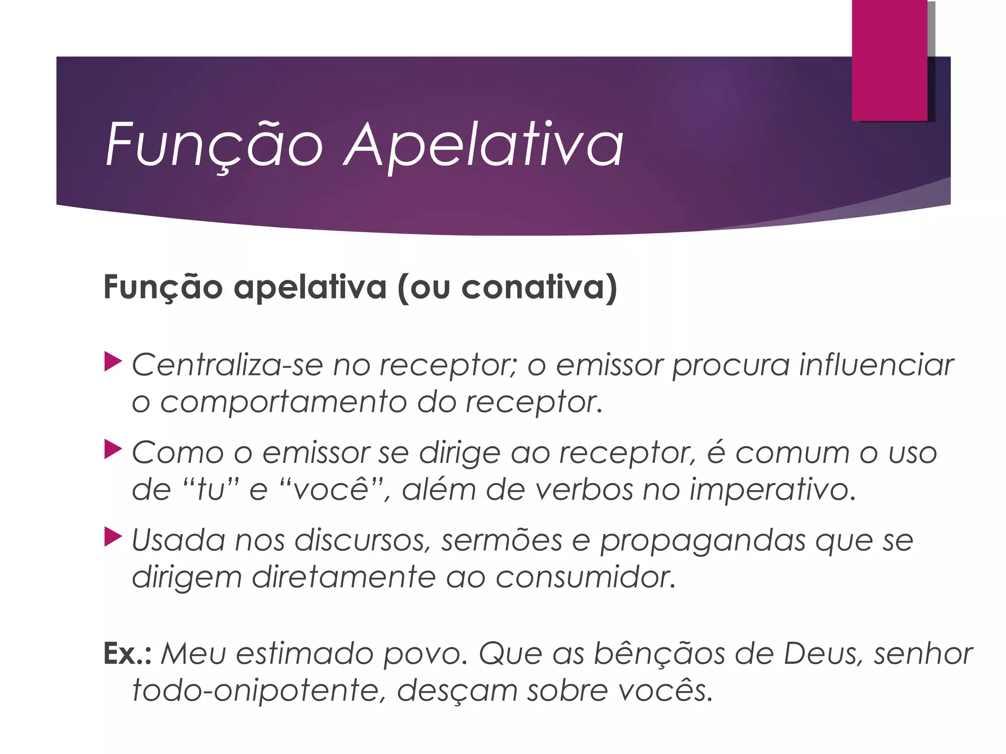 Função Apelativa
Função apelativa (ou conativa)
 Centraliza-se no receptor; o emissor procura influenciar
o comportamento do receptor.
 Como o emissor se dirige ao receptor, é comum o uso
de “tu” e “você”, além de verbos no imperativo.
 Usada nos discursos, sermões e propagandas que se
dirigem diretamente ao consumidor.
Ex.: Meu estimado povo. Que as bênçãos de Deus, senhor
todo-onipotente, desçam sobre vocês.
 