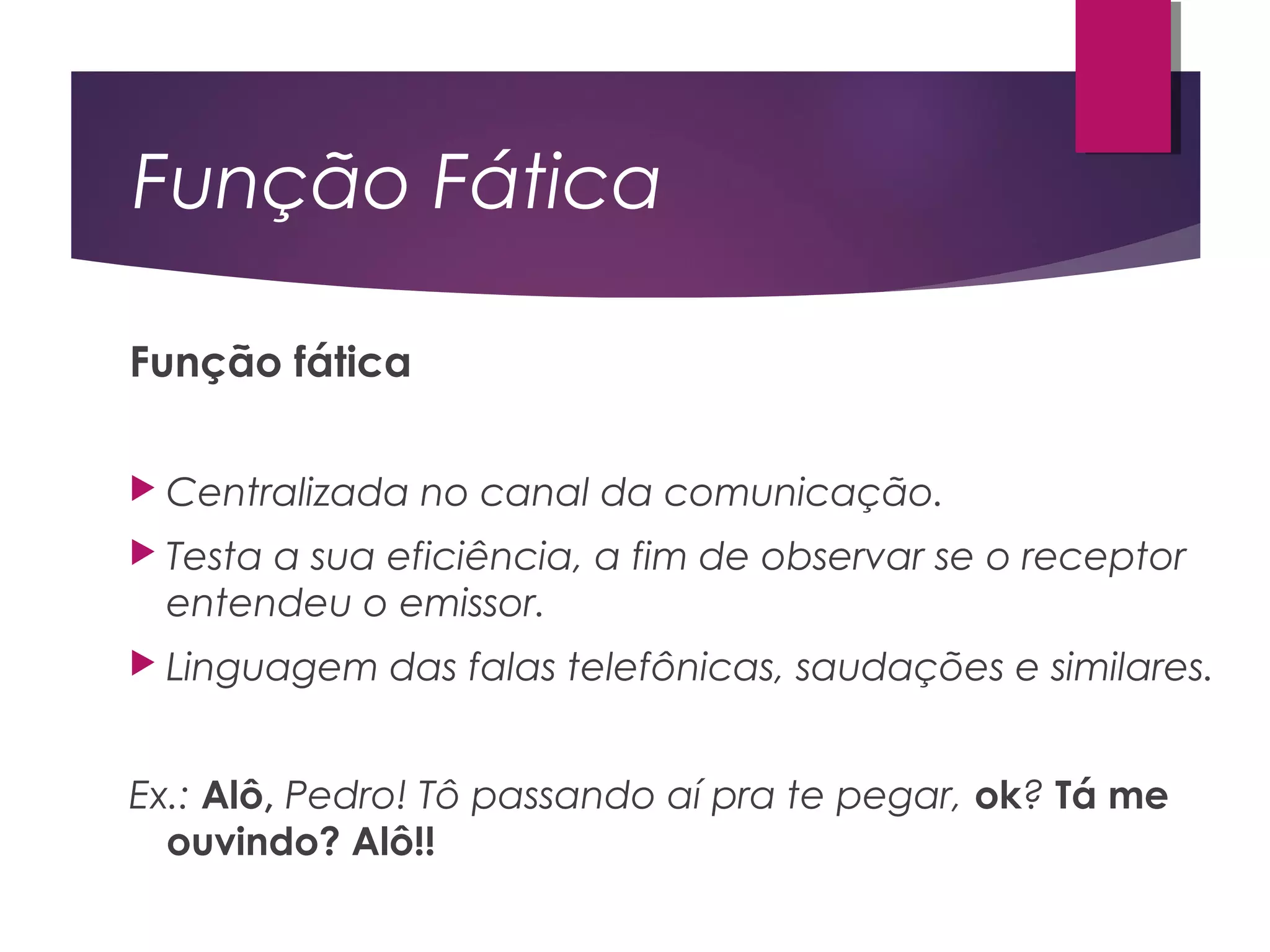 Função Fática
Função fática
 Centralizada no canal da comunicação.
 Testa a sua eficiência, a fim de observar se o receptor
entendeu o emissor.
 Linguagem das falas telefônicas, saudações e similares.
Ex.: Alô, Pedro! Tô passando aí pra te pegar, ok? Tá me
ouvindo? Alô!!
 