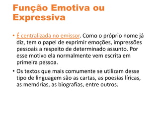 Função Emotiva ou
Expressiva
• É centralizada no emissor. Como o próprio nome já
diz, tem o papel de exprimir emoções, impressões
pessoais a respeito de determinado assunto. Por
esse motivo ela normalmente vem escrita em
primeira pessoa.
• Os textos que mais comumente se utilizam desse
tipo de linguagem são as cartas, as poesias líricas,
as memórias, as biografias, entre outros.
 