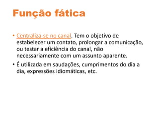 Função fática
• Centraliza-se no canal. Tem o objetivo de
estabelecer um contato, prolongar a comunicação,
ou testar a eficiência do canal, não
necessariamente com um assunto aparente.
• É utilizada em saudações, cumprimentos do dia a
dia, expressões idiomáticas, etc.
 