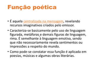 Função poética
• É aquela centralizada na mensagem, revelando
recursos imaginativos criados pelo emissor.
• Caracteriza-se basicamente pelo uso de linguagem
figurada, metáforas e demais figuras de linguagem,
rima. É semelhante à linguagem emotiva, sendo
que não necessariamente revela sentimentos ou
impressões a respeito do mundo.
• Como pode-se constatar essa função é aplicada em
poesias, músicas e algumas obras literárias.
 
