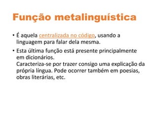 Função metalinguística
• É aquela centralizada no código, usando a
linguagem para falar dela mesma.
• Esta última função está presente principalmente
em dicionários.
Caracteriza-se por trazer consigo uma explicação da
própria língua. Pode ocorrer também em poesias,
obras literárias, etc.
 