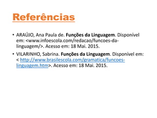 Referências
• ARAÚJO, Ana Paula de. Funções da Linguagem. Disponível
em: <www.infoescola.com/redacao/funcoes-da-
linguagem/>. Acesso em: 18 Mai. 2015.
• VILARINHO, Sabrina. Funções da Linguagem. Disponível em:
< http://www.brasilescola.com/gramatica/funcoes-
linguagem.htm>. Acesso em: 18 Mai. 2015.
 