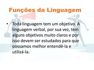 Funções da Linguagem
• Toda linguagem tem um objetivo. A
linguagem verbal, por sua vez, tem
alguns objetivos muito claros e por
isso devem ser estudados para que
possamos melhor entendê-la e
utilizá-la.
 