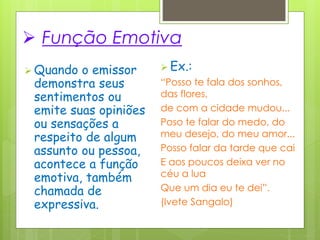  Função Emotiva
 Quando o emissor
demonstra seus
sentimentos ou
emite suas opiniões
ou sensações a
respeito de algum
assunto ou pessoa,
acontece a função
emotiva, também
chamada de
expressiva.
 Ex.:
“Posso te fala dos sonhos,
das flores,
de com a cidade mudou...
Poso te falar do medo, do
meu desejo, do meu amor...
Posso falar da tarde que cai
E aos poucos deixa ver no
céu a lua
Que um dia eu te dei”.
(Ivete Sangalo)
 