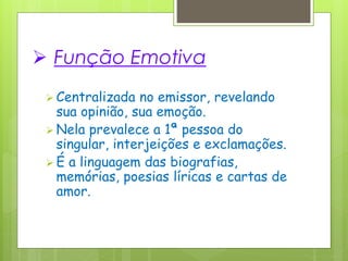  Função Emotiva
 Centralizada no emissor, revelando
sua opinião, sua emoção.
 Nela prevalece a 1ª pessoa do
singular, interjeições e exclamações.
 É a linguagem das biografias,
memórias, poesias líricas e cartas de
amor.
 