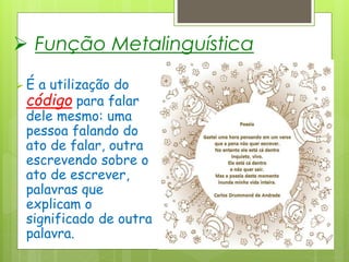  Função Metalinguística
 É a utilização do
código para falar
dele mesmo: uma
pessoa falando do
ato de falar, outra
escrevendo sobre o
ato de escrever,
palavras que
explicam o
significado de outra
palavra.
 