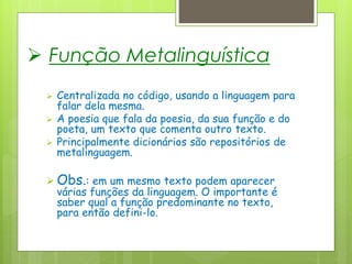  Função Metalinguística
 Centralizada no código, usando a linguagem para
falar dela mesma.
 A poesia que fala da poesia, da sua função e do
poeta, um texto que comenta outro texto.
 Principalmente dicionários são repositórios de
metalinguagem.
 Obs.: em um mesmo texto podem aparecer
várias funções da linguagem. O importante é
saber qual a função predominante no texto,
para então defini-lo.
 