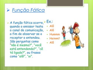  Função Fática
 A função fática ocorre,
quando o emissor testa
o canal de comunicação,
a fim de observar se o
receptor o entendeu.
São perguntas como
“não é mesmo?”, “você
está entendendo?”, “cê
tá ligado?”, ou frases
como “alô!”, “oi”.
 Ex.:
 Alô
 Alô
 Hummm
 Heinnn?
 Alô
 