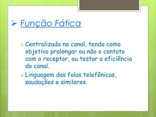  Função Fática
 Centralizada no canal, tendo como
objetivo prolongar ou não o contato
com o receptor, ou testar a eficiência
do canal.
 Linguagem das falas telefônicas,
saudações e similares.
 