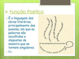  Função Poética
 É a linguagem das
obras literárias,
principalmente das
poesias, em que as
palavras são
escolhidas e
dispostas de
maneira que se
tornem singulares.
 Ex.:
 