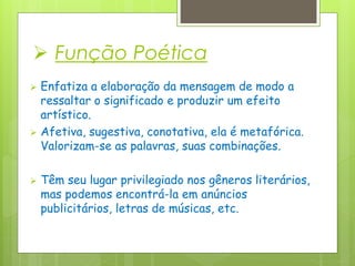  Função Poética
 Enfatiza a elaboração da mensagem de modo a
ressaltar o significado e produzir um efeito
artístico.
 Afetiva, sugestiva, conotativa, ela é metafórica.
Valorizam-se as palavras, suas combinações.
 Têm seu lugar privilegiado nos gêneros literários,
mas podemos encontrá-la em anúncios
publicitários, letras de músicas, etc.
 