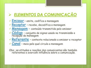  ELEMENTOS DA COMUNICAÇÃO
 Emissor – emite, codifica a mensagem
 Receptor – recebe, decodifica a mensagem
 Mensagem - conteúdo transmitido pelo emissor
 Código – conjunto de signos usado na transmissão e
recepção da mensagem
 Referente – contexto relacionado a emissor e receptor
 Canal – meio pelo qual circula a mensagem
Obs.: as atitudes e reações dos comunicantes são também
referentes e exercem influência sobre a comunicação.
 