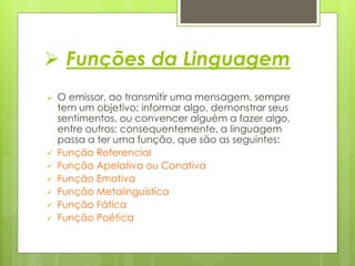  Funções da Linguagem
 O emissor, ao transmitir uma mensagem, sempre
tem um objetivo: informar algo, demonstrar seus
sentimentos, ou convencer alguém a fazer algo,
entre outros; consequentemente, a linguagem
passa a ter uma função, que são as seguintes:
 Função Referencial
 Função Apelativa ou Conativa
 Função Emotiva
 Função Metalinguística
 Função Fática
 Função Poética
 