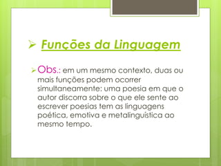  Funções da Linguagem
Obs.: em um mesmo contexto, duas ou
mais funções podem ocorrer
simultaneamente: uma poesia em que o
autor discorra sobre o que ele sente ao
escrever poesias tem as linguagens
poética, emotiva e metalinguística ao
mesmo tempo.
 