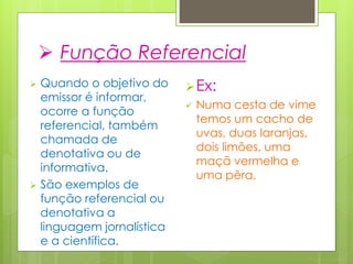  Função Referencial
 Quando o objetivo do
emissor é informar,
ocorre a função
referencial, também
chamada de
denotativa ou de
informativa.
 São exemplos de
função referencial ou
denotativa a
linguagem jornalística
e a científica.
Ex:
 Numa cesta de vime
temos um cacho de
uvas, duas laranjas,
dois limões, uma
maçã vermelha e
uma pêra.
 