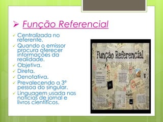  Função Referencial
 Centralizada no
referente.
 Quando o emissor
procura oferecer
informações da
realidade.
 Objetiva.
 Direta.
 Denotativa.
 Prevalecendo a 3ª
pessoa do singular.
 Linguagem usada nas
notícias de jornal e
livros científicos.
 