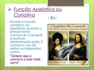  Função Apelativa ou
Conativa
 Ocorre a função
conativa, ou
apelativa, quando o
emissor tenta
convencer o recepto
a praticar
determinada ação. É
comum o uso do
verbo no Imperativo
como:
 “Compre aqui e
concorra a este lindo
carro”
 Ex.:
 