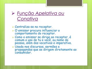  Função Apelativa ou
Conativa
 Centraliza-se no receptor.
 O emissor procura influenciar o
comportamento do receptor.
 Como o emissor se dirige ao receptor, é
comum o uso de tu e você, ou nome da
pessoa, além dos vocativos e imperativo.
 Usada nos discursos, sermões e
propagandas que se dirigem diretamente ao
consumidor.
 
