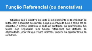 Função Referencial (ou denotativa)
Observe que o objetivo do texto é simplesmente o de informar ao
leitor, com o máximo de clareza, o que é o cravo da pele e como ele se
constitui. A ênfase, portanto, é dada ao conteúdo, às informações. Os
textos cuja linguagem têm função referencial são dotados de
objetividade, uma vez que visam informar, traduzir ou explicar fatos da
realidade.
 
