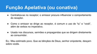 Função Apelativa (ou conativa)
● Centraliza-se no receptor; o emissor procura influenciar o comportamento
do receptor.
● Como o emissor se dirige ao receptor, é comum o uso de “tu” e “você”,
além de verbos no imperativo.
● Usada nos discursos, sermões e propagandas que se dirigem diretamente
ao consumidor.
Ex.: Meu estimado povo. Que as bênçãos de Deus, senhor onipotente, desçam
sobre vocês.
 