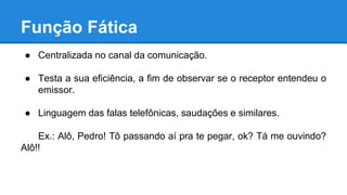 Função Fática
● Centralizada no canal da comunicação.
● Testa a sua eficiência, a fim de observar se o receptor entendeu o
emissor.
● Linguagem das falas telefônicas, saudações e similares.
Ex.: Alô, Pedro! Tô passando aí pra te pegar, ok? Tá me ouvindo?
Alô!!
 