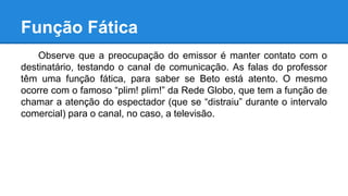 Função Fática
Observe que a preocupação do emissor é manter contato com o
destinatário, testando o canal de comunicação. As falas do professor
têm uma função fática, para saber se Beto está atento. O mesmo
ocorre com o famoso “plim! plim!” da Rede Globo, que tem a função de
chamar a atenção do espectador (que se “distraiu” durante o intervalo
comercial) para o canal, no caso, a televisão.
 