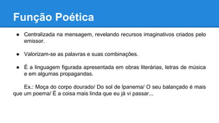 Função Poética
● Centralizada na mensagem, revelando recursos imaginativos criados pelo
emissor.
● Valorizam-se as palavras e suas combinações.
● É a linguagem figurada apresentada em obras literárias, letras de música
e em algumas propagandas.
Ex.: Moça do corpo dourado/ Do sol de lpanema/ O seu balançado é mais
que um poema/ É a coisa mais linda que eu já vi passar...
 