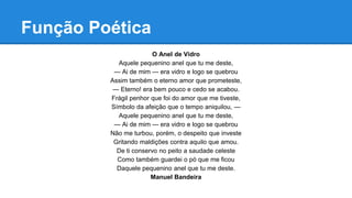Função Poética
O Anel de Vidro
Aquele pequenino anel que tu me deste,
— Ai de mim — era vidro e logo se quebrou
Assim também o eterno amor que prometeste,
— Eterno! era bem pouco e cedo se acabou.
Frágil penhor que foi do amor que me tiveste,
Símbolo da afeição que o tempo aniquilou, —
Aquele pequenino anel que tu me deste,
— Ai de mim — era vidro e logo se quebrou
Não me turbou, porém, o despeito que investe
Gritando maldições contra aquilo que amou.
De ti conservo no peito a saudade celeste
Como também guardei o pó que me ficou
Daquele pequenino anel que tu me deste.
Manuel Bandeira
 