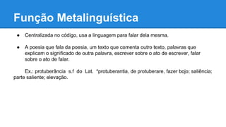 Função Metalinguística
● Centralizada no código, usa a linguagem para falar dela mesma.
● A poesia que fala da poesia, um texto que comenta outro texto, palavras que
explicam o significado de outra palavra, escrever sobre o ato de escrever, falar
sobre o ato de falar.
Ex.: protuberância s.f do Lat. *protuberantia, de protuberare, fazer bojo; saliência;
parte saliente; elevação.
 