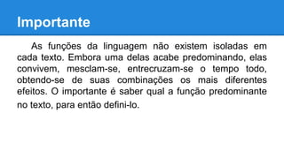 Importante
As funções da linguagem não existem isoladas em
cada texto. Embora uma delas acabe predominando, elas
convivem, mesclam-se, entrecruzam-se o tempo todo,
obtendo-se de suas combinações os mais diferentes
efeitos. O importante é saber qual a função predominante
no texto, para então defini-lo.
 