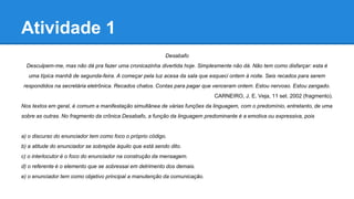 Atividade 1
Desabafo
Desculpem-me, mas não dá pra fazer uma cronicazinha divertida hoje. Simplesmente não dá. Não tem como disfarçar: esta é
uma típica manhã de segunda-feira. A começar pela luz acesa da sala que esqueci ontem à noite. Seis recados para serem
respondidos na secretária eletrônica. Recados chatos. Contas para pagar que venceram ontem. Estou nervoso. Estou zangado.
CARNEIRO, J. E. Veja, 11 set. 2002 (fragmento).
Nos textos em geral, é comum a manifestação simultânea de várias funções da linguagem, com o predomínio, entretanto, de uma
sobre as outras. No fragmento da crônica Desabafo, a função da linguagem predominante é a emotiva ou expressiva, pois
a) o discurso do enunciador tem como foco o próprio código.
b) a atitude do enunciador se sobrepõe àquilo que está sendo dito.
c) o interlocutor é o foco do enunciador na construção da mensagem.
d) o referente é o elemento que se sobressai em detrimento dos demais.
e) o enunciador tem como objetivo principal a manutenção da comunicação.
 
