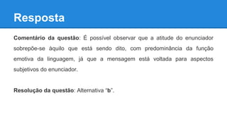 Resposta
Comentário da questão: É possível observar que a atitude do enunciador
sobrepõe-se àquilo que está sendo dito, com predominância da função
emotiva da linguagem, já que a mensagem está voltada para aspectos
subjetivos do enunciador.
Resolução da questão: Alternativa “b”.
 