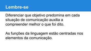 Lembre-se
Diferenciar que objetivo predomina em cada
situação de comunicação auxilia a
compreender melhor o que foi dito.
As funções da linguagem estão centradas nos
elementos da comunicação.
 