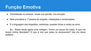 Função Emotiva
● Centralizada no emissor, revela sua opinião, sua emoção.
● Nela prevalece a 1ª pessoa do singular, interjeições e exclamações.
● É a linguagem das biografias, memórias, poesias líricas e cartas de amor.
Ex.: “Estou tendo agora uma vertigem. Tenho um pouco de medo. A que me
levará minha liberdade? O que é isto que estou te escrevendo? Isto me deixa
solitária”.
 