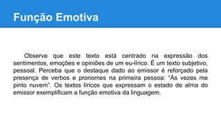 Função Emotiva
Observe que este texto está centrado na expressão dos
sentimentos, emoções e opiniões de um eu-lírico. É um texto subjetivo,
pessoal. Perceba que o destaque dado ao emissor é reforçado pela
presença de verbos e pronomes na primeira pessoa: “Às vezes me
pinto nuvem”. Os textos líricos que expressam o estado de alma do
emissor exemplificam a função emotiva da linguagem.
 