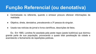 Função Referencial (ou denotativa)
● Centralizada no referente, quando o emissor procura oferecer informações da
realidade.
● Objetiva, direta, denotativa, prevalecendo a 3ª pessoa do singular.
● Usada nas notícias de jornal e livros científicos, descrições de fatos.
Ex.: Em 1665, Londres foi assolada pela peste negra (peste bubônica) que dizimou
grande parte de sua população, provocando a quase total paralisação da cidade e
acarretando o fechamento de repartições públicas.
 