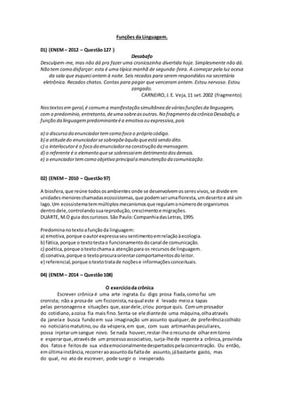 Funções da Linguagem.
01) (ENEM– 2012 – Questão127 )
Desabafo
Desculpem-me, mas não dá pra fazer uma cronicazinha divertida hoje. Simplesmente não dá.
Não tem como disfarçar: esta é uma típica manhã de segunda-feira. A começar pela luz acesa
da sala que esqueci ontem à noite. Seis recados para serem respondidos na secretária
eletrônica. Recados chatos. Contas para pagar que venceram ontem. Estou nervoso. Estou
zangado.
CARNEIRO,J.E. Veja,11 set.2002 (fragmento).
Nostextosem geral,é comuma manifestação simultânea deváriasfunçõesda linguagem,
com o predomínio,entretanto,deuma sobreasoutras.No fragmento da crônica Desabafo,a
função da linguagempredominanteéa emotiva ou expressiva,pois
a) o discurso do enunciadortemcomo foco o próprio código.
b) a atitudedo enunciadorsesobrepõeàquilo queestá sendo dito.
c) o interlocutoré o foco do enunciadorna construção da mensagem.
d) o referente é o elemento quese sobressaiem detrimento dosdemais.
e) o enunciadortemcomo objetivo principala manutenção da comunicação.
02) (ENEM– 2010 – Questão97)
A biosfera,que reúne todososambientes onde se desenvolvemosseresvivos,se divide em
unidadesmenoreschamadasecossistemas,que podemserumafloresta,umdesertoe até um
lago.Um ecossistematemmúltiplosmecanismosque regulamonúmerode organismos
dentrodele,controlandosuareprodução,crescimentoe migrações.
DUARTE, M.O guia doscuriosos.São Paulo:CompanhiadasLetras,1995.
Predominanotextoafunçãoda linguagem:
a) emotiva,porque oautorexpressaseusentimentoemrelaçãoàecologia.
b) fática,porque o textotestao funcionamentodocanal de comunicação.
c) poética,porque otextochamaa atençãopara os recursosde linguagem.
d) conativa,porque o textoprocuraorientarcomportamentosdoleitor.
e) referencial,porque otextotratade noçõese informaçõesconceituais.
04) (ENEM– 2014 – Questão108)
O exercícioda crônica
Escrever crônica é uma arte ingrata.Eu digo prosa fiada,comofaz um
cronista; não a prosade um ficcionista,naqual este é levado meioa tapas
pelas personagense situações que,azardele,criou porque quis. Comumprosador
do cotidiano,acoisa fia mais fino.Senta-se ele diantede uma máquina,olhaatravés
da janelae busca fundoem sua imaginação um assunto qualquer,de preferênciacolhido
no noticiáriomatutino,ou da véspera,em que, com suas artimanhaspeculiares,
possa injetarumsangue novo. Se nada houver,restar-lhe orecursode olharemtorno
e esperarque,atravésde um processoassociativo, surja-lhede repente a crônica,provinda
dos fatose feitosde sua vidaemocionalmentedespertadospelaconcentração. Ou então,
emúltimainstância,recorreraoassuntoda faltade assunto,jábastante gasto, mas
do qual, no ato de escrever, pode surgir o inesperado.
 