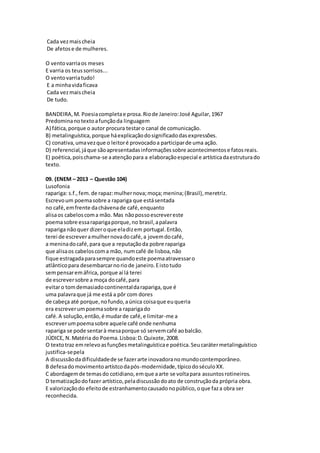 Cada vezmaischeia
De afetose de mulheres.
O ventovarriaos meses
E varria os teussorrisos...
O ventovarriatudo!
E a minhavidaficava
Cada vezmaischeia
De tudo.
BANDEIRA,M. Poesiacompletae prosa.Riode Janeiro:José Aguilar,1967
Predominanotextoafunçãoda linguagem
A) fática,porque o autor procura testaro canal de comunicação.
B) metalinguística,porque háexplicaçãodosignificadodasexpressões.
C) conativa,umavezque o leitoré provocadoa participarde uma ação.
D) referencial,jáque sãoapresentadasinformaçõessobre acontecimentose fatosreais.
E) poética,poischama-se aatençãopara a elaboraçãoespecial e artísticadaestruturado
texto.
09. (ENEM – 2013 – Questão 104)
Lusofonia
rapariga: s.f.,fem.de rapaz:mulhernova;moça;menina;(Brasil),meretriz.
Escrevoum poemasobre a rapariga que estásentada
no café,emfrente dachávenade café,enquanto
alisaos cabeloscoma mão. Mas nãopossoescrevereste
poemasobre essaraparigaporque,no brasil,apalavra
rapariga nãoquer dizeroque eladizem portugal.Então,
terei de escreveramulhernovadocafé,a jovemdocafé,
a meninadocafé,para que a reputaçãoda pobre rapariga
que alisaos cabeloscoma mão, numcafé de lisboa,não
fique estragadaparasempre quandoeste poemaatravessaro
atlânticopara desembarcarnoriode janeiro.Eistotudo
sempensaremáfrica, porque aí lá terei
de escreversobre a moça docafé,para
evitaro tomdemasiadocontinentaldarapariga,que é
uma palavraque já me está a pôr com dores
de cabeça até porque,nofundo,aúnica coisaque euqueria
era escreverumpoemasobre a raparigado
café.A solução,então,é mudarde café,e limitar-me a
escreverumpoemasobre aquele café onde nenhuma
rapariga se pode sentarà mesaporque só servemcafé aobalcão.
JÚDICE, N.Matéria do Poema.Lisboa:D.Quixote,2008.
O textotraz emrelevoasfunçõesmetalinguísticae poética.Seucarátermetalinguístico
justifica-sepela
A discussãodadificuldadede se fazerarte inovadoranomundocontemporâneo.
B defesadomovimentoartístcodapós-modernidade,típicodoséculoXX.
C abordagemde temasdo cotidiano,emque aarte se voltapara assuntosrotineiros.
D tematizaçãodofazer artístico,peladiscussãodoato de construçãoda própria obra.
E valorizaçãodo efeitode estranhamentocausadonopúblico,oque faza obra ser
reconhecida.
 