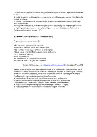 c) valorizara falapopularbrasileiracomopatrimôniolinguísticoe formalegítimade identidade
nacional.
d) mudar os valoressociaisvigentesàépoca,como adventodonovoe quente ritmodamúsica
popularbrasileira.
e) ironizara malandragemcarioca,aculturadapelainvasãode valoresétnicosde sociedades
maisdesenvolvidas.
Resolução:Nessaquestão,hámetalinguagemquandooeulírico(a vozdo poema) fazusodo
códigolinguísticoparajustamente explicaralíngua e sua variante popular,valorizando-a.
Portanto,a alternativacorretae a “c”.
12. (ENEM – 2017 – Questão 107 – caderno amarelo)
Pequenoconcertoque viroucanção
Não,não há por que mentirouesconder
A dor que foi maiordo que é capaz meucoração
Não,nemhá por que seguircantandosó para explicar
Não vai nunca entenderde amorquemnuncasoube amar
Ah,eu vouvoltarpra mim
Seguirsozinhoassim
Até me consumirou consumirtodaessador
Até sentirde novoo coração capaz de amor.
Vandré.G.Disponivel em: http://www.letras.terra.com.br.Acessoem29jun.2011
Na canção de GeraldoVandré,tem-se amanifestaçãodafunçãopoéticadalinguagem, que é
percebidanaelaboraçãoartísticae criativada mensagem, pormeiode combinaçõessonaroas
e rítmicas.Pelaanálise dotexto,entretanto,percebe-se,também, apresençamarcante da
funçãoemotivaouexpressiva,pormeiodaqual o emissor
a) imprime àcanção as marcas de sua atitude pessoal,seussentimentos.
b) transmite informaçõesobjetivasde suaatitude pessoal,seussentimentos.
c) busca persuadiroreceptorda canção a adotar um certocomportamento.
d) procura explicara próprialinguagemque utilizaparaconstruiracanção.
e) objetivoverificaroufortaleceraeficiênciadamensagemveiculada.
 