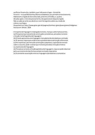 auríferae forameles,também,que indicaramolugar – Arraial do
Ferreiro– no qual BartolomeuBuenoestabeleceuseuprimeiroarranchamento.
Habitavama regiãoda Serra Dourada,próximoaVilaBoa, e,quatro
décadasapós o iníciodopovoamento,desapareceramdaquelaregião.
Não se sabe ao certo seudestinoe nemháregistrossobre seumodo de
vidaou sua língua.
Disponível em:http://www.goias.gov.br/paginas/conheca-goias/povo-goiano/indigenas.
Acessoem:04 dez. 2014
A respeitodalinguagemempregadanotexto,marque aalternativacorreta.
(a) Pelapresençamarcante de construçõesconotativas,prevalece notexto
a função metalinguísticadalinguagem.
(b) O textoapresentaumalinguagemmarcadamente denotativae centrada
na 3ª pessoa,traçosque evidenciamapredominânciadafunção referencial.
(c) Por expressar,pormeiode construçõessubjetivas,aopiniãodoemissor
sobre o assunto,pode-se dizerque notextoprevalece afunçãoemotiva
ou expressivadalinguagem.
(d) Prevalece notextoafunçãoapelativadalinguagem, oque se pode observar
pelousorecorrente dasformasverbaisnomodoimperativo.
(e) A constante associaçãoentre as linguagensdenotativae aconotativa
 