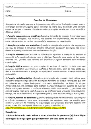 ESCOLA ________________________________________DATA:_____/_____/_____
PROF:______________________________________________TURMA:___________
NOME:_______________________________________________________________
Funções da Linguagem
Durante o dia todo usamos a linguagem com diferentes finalidades como: querer
convencer alguém de alguma coisa, informar-se sobre algo, transmitir uma emoção,
conversar só por conversar. E cada uma dessas funções recebe um nome específico.
Observe abaixo:
1-Função expressiva ou emotiva: Quando a intenção do emissor é expressar seus
sentimentos, emoções. Nas músicas, nas poesias, nos depoimentos, nas entrevistas,
entre outros textos de caráter memorialista, encontramos essa função.
2- Função conativa ou apelativa: Quando a intenção do produtor da mensagem,
ou seja, do emissor é convencer alguém, influenciar, persuadir. Exemplo; nos textos
dissertativos-argumentativos predominam essa função.
3-Função referencial: Centrada na informação. Quando a intenção do emissor é
transmitir informações de forma clara e objetiva. Exemplo: uma conta de luz, água,
telefone, etc. Quando você informa um endereço a alguém também está utilizando
essa função.
4-Função fática: quando a preocupação do emissor é manter contato com seu
receptor. Exemplos: conversas ao telefone.O famoso plim , plim da rede globo que
tem a função de chamar a atenção do espectador( que se distraiu durante o intervalo
comercial).
5-Função metalinguística: Quando a preocupação do emissor está voltada para
explicar o próprio código utilizado. Exemplo: dicionário de Língua Portuguesa que tem
as palavras em Língua Portuguesa com seus significados, os livros de Língua
Portuguesa que são utilizados para explicar a Língua Portuguesa, durante as aulas de
língua portuguesa quando o professor é questionado. O aluno diz : _ por favor não
entendi explica mais uma vez? A resposta do professor será um texto metalinguístico,
ou seja, ele estará utilizando a Língua Portuguesa, para explicar a Língua Portuguesa.
6-Função poética ou estética: Quando a preocupação do emissor está voltada para
a própria mensagem, para uma arrumação das palavras, quer na escolha para
chamar a atenção do receptor, na organização das palavras: Exemplo poesias com
ritmo, rimas. Um texto publicitário com slogans, provérbios, etc.
http://brasilescola.uol.com.br/gramatica/funcoes-linguagem.htm
Exercícios:
1.Após a leitura do texto acima e, as explicações do professor(a), identifique
as funções da linguagem que predominam em cada texto abaixo:
 