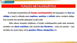 FUNÇÃO METALINGUÍSTICA
12
A principal característica da função metalinguística da linguagem é o foco no
código, o qual é utilizado para explicar, analisar e refletir sobre o próprio código.
Esse conceito tem grandes aplicações no dia a dia.
Além dessas situações cotidianas, a função metalinguística pode estar presente,
também, em obras artísticas, não somente nas literárias – como em poesias – mas
também em outros tipos, como quadros, filmes, fotografias etc.
 