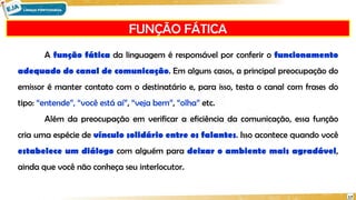 FUNÇÃO FÁTICA
17
A função fática da linguagem é responsável por conferir o funcionamento
adequado do canal de comunicação. Em alguns casos, a principal preocupação do
emissor é manter contato com o destinatário e, para isso, testa o canal com frases do
tipo: “entende”, “você está aí”, “veja bem”, “olha” etc.
Além da preocupação em verificar a eficiência da comunicação, essa função
cria uma espécie de vínculo solidário entre os falantes. Isso acontece quando você
estabelece um diálogo com alguém para deixar o ambiente mais agradável,
ainda que você não conheça seu interlocutor.
 