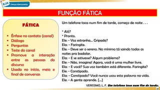 FUNÇÃO FÁTICA
18
FÁTICA
 Ênfase no contato (canal)
 Diálogo
 Perguntas
 Teste do canal
 Promove a interação
entre as pessoas do
discurso
 Usada no início, meio e
final de conversas
Um telefone toca num fim de tarde, começo de noite . . .
* Alô?
* Pronto.
Ele: - Voz estranha... Gripada?
Ela: - Faringite.
Ele: - Deve ser o sereno. No mínimo tá saindo todas as
noites pra badalar.
Ela: - E se estivesse? Algum problema?
Ele: - Não, imagina! Agora, você é uma mulher livre.
Ela: - E você? Sua voz também está diferente. Faringite?
Ele: - Constipado.
Ela: - Constipado? Você nunca usou esta palavra na vida.
Ele: - A gente aprende. [...]
VERISSIMO, L. F. Um telefone toca num fim de tarde.
 