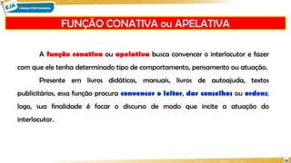 FUNÇÃO CONATIVA ou APELATIVA
20
A função conativa ou apelativa busca convencer o interlocutor e fazer
com que ele tenha determinado tipo de comportamento, pensamento ou atuação.
Presente em livros didáticos, manuais, livros de autoajuda, textos
publicitários, essa função procura convencer o leitor, dar conselhos ou ordens;
logo, sua finalidade é focar o discurso de modo que incite a atuação do
interlocutor.
 