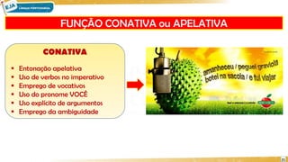 FUNÇÃO CONATIVA ou APELATIVA
21
CONATIVA
 Entonação apelativa
 Uso de verbos no imperativo
 Emprego de vocativos
 Uso do pronome VOCÊ
 Uso explícito de argumentos
 Emprego da ambiguidade
 